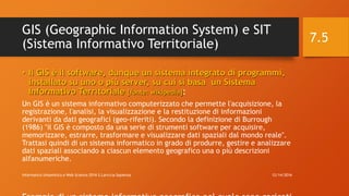 GIS (Geographic Information System) e SIT
(Sistema Informativo Territoriale)
• Il GIS è il software, dunque un sistema integrato di programmi,
installato su uno o più server, su cui si basa un Sistema
Informativo Territoriale [fonte: wikipedia]:
Un GIS è un sistema informativo computerizzato che permette l'acquisizione, la
registrazione, l'analisi, la visualizzazione e la restituzione di informazioni
derivanti da dati geografici (geo-riferiti). Secondo la definizione di Burrough
(1986) "il GIS è composto da una serie di strumenti software per acquisire,
memorizzare, estrarre, trasformare e visualizzare dati spaziali dal mondo reale".
Trattasi quindi di un sistema informatico in grado di produrre, gestire e analizzare
dati spaziali associando a ciascun elemento geografico una o più descrizioni
alfanumeriche.
12/14/2016Informatica Umanistica e Web Science 2016 S.Lariccia Sapienza
7.5
 