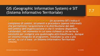 GIS (Geographic Information System) e SIT
(Sistema Informativo Territoriale)
• Un sistema informativo territoriale (in acronimo SIT) indica il
complesso di uomini, strumenti e procedure (spesso informali)
che permettono l'acquisizione e la distribuzione dei dati
nell'ambito dell'organizzazione e che li rendono disponibili,
validandoli, nel momento in cui sono richiesti a chi ne ha la
necessità per svolgere una qualsivoglia attivitàsoftware, dunque
un sistema integrato di programmi, installato su uno o più
server, su cui si basa un Sistema Informativo Territoriale
[wikipedia]
12/14/2016Informatica Umanistica e Web Science 2016 S.Lariccia Sapienza
7.7
 