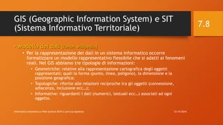 GIS (Geographic Information System) e SIT
(Sistema Informativo Territoriale)
• Modello dei dati [fonte: wikipedia]
• Per la rappresentazione dei dati in un sistema informatico occorre
formalizzare un modello rappresentativo flessibile che si adatti ai fenomeni
reali. Nel GIS abbiamo tre tipologie di informazioni:
• Geometriche: relative alla rappresentazione cartografica degli oggetti
rappresentati; quali la forma (punto, linea, poligono), la dimensione e la
posizione geografica;
• Topologiche: riferite alle relazioni reciproche tra gli oggetti (connessione,
adiacenza, inclusione ecc…);
• Informative: riguardanti i dati (numerici, testuali ecc…) associati ad ogni
oggetto.
12/14/2016Informatica Umanistica e Web Science 2016 S.Lariccia Sapienza
7.8
 