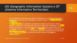 GIS (Geographic Information System) e SIT
(Sistema Informativo Territoriale)
• Tipologia dei dati geografici
• L'informazione territoriale può essere codificata in un sistema informativo
geografico attraverso due tipologie principali di dato: il dato vettoriale e il
dato raster.
• I dati vettoriali sono costituiti da elementi semplici quali punti, linee e
poligoni, codificati e memorizzati sulla base delle loro coordinate. Un punto
viene individuato in un sistema informativo geografico attraverso le sue
coordinate reali (x1, y1); una linea o un poligono attraverso la posizione dei
suoi nodi (x1, y1; x2, y2; ...). A ciascun elemento è associato un record del
database informativo che contiene tutti gli attributi dell'oggetto
rappresentato.
[fonte: wikipedia]
12/14/2016Informatica Umanistica e Web Science 2016 S.Lariccia Sapienza
7.9
 
