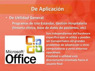 De Aplicación
• De Utilidad General
   Programas de Uso Estándar, Gestión Hospitalaria
   (historia clínica, base de datos de pacientes, etc)
                          Son independientes del hardware
                          específico que se utilice y pueden
                          ser transportados sin grandes
                          problemas de adaptación a otras
                          computadoras y otros entornos
                          operativos.
                          Finalidad o utilidad está
                          directamente orientada hacia el
                          usuario final
 