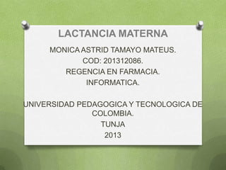 LACTANCIA MATERNA
MONICA ASTRID TAMAYO MATEUS.
COD: 201312086.
REGENCIA EN FARMACIA.
INFORMATICA.
UNIVERSIDAD PEDAGOGICA Y TECNOLOGICA DE
COLOMBIA.
TUNJA
2013
 