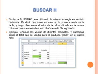 Similar a BUSCARV pero utilizando la misma analogía en sentido
horizontal. Es decir buscamos un valor en la primera celda de la
tabla, y luego obtenemos el valor de la celda ubicada en la misma
columna que nuestro índice, con el número de fila ingresado:
 Ejemplo, tenemos las ventas de distintos productos, y queremos
saber el total que se vendió para el producto “jabón” en el cuarto
mes:
 