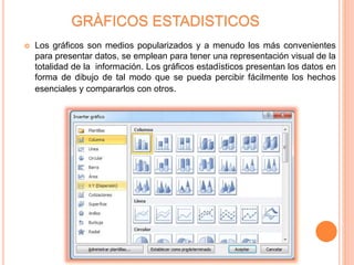 GRÀFICOS ESTADISTICOS
 Los gráficos son medios popularizados y a menudo los más convenientes
para presentar datos, se emplean para tener una representación visual de la
totalidad de la información. Los gráficos estadísticos presentan los datos en
forma de dibujo de tal modo que se pueda percibir fácilmente los hechos
esenciales y compararlos con otros.
 