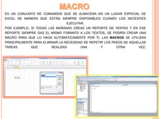 ES UN CONJUNTO DE COMANDOS QUE SE ALMACENA EN UN LUGAR ESPECIAL DE
EXCEL DE MANERA QUE ESTÁN SIEMPRE DISPONIBLES CUANDO LOS NECESITES
EJECUTAR.
POR EJEMPLO, SI TODAS LAS MAÑANAS CREAS UN REPORTE DE VENTAS Y EN ESE
REPORTE SIEMPRE DAS EL MISMO FORMATO A LOS TEXTOS, SE PODRÍA CREAR UNA
MACRO PARA QUE LO HAGA AUTOMÁTICAMENTE POR TI. LAS MACROS SE UTILIZAN
PRINCIPALMENTE PARA ELIMINAR LA NECESIDAD DE REPETIR LOS PASOS DE AQUELLAS
TAREAS QUE REALIZAS UNA Y OTRA VEZ.
 
