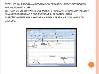 EXCEL ES UN PROGRAMA INFORMÁTICO DESARROLLADO Y DISTRIBUIDO
POR MICROSOFT CORP.
SE TRATA DE UN SOFTWARE QUE PERMITE REALIZAR TAREAS CONTABLES Y
FINANCIERAS GRACIAS A SUS FUNCIONES, DESARROLLADAS
ESPECÍFICAMENTE PARA AYUDAR A CREAR Y TRABAJAR CON HOJAS DE
CÁLCULO.
 