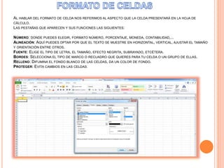 AL HABLAR DEL FORMATO DE CELDA NOS REFERIMOS AL ASPECTO QUE LA CELDA PRESENTARÁ EN LA HOJA DE
CÁLCULO.
LAS PESTAÑAS QUE APARECEN Y SUS FUNCIONES LAS SIGUIENTES:
NÚMERO: DONDE PUEDES ELEGIR, FORMATO NÚMERO, PORCENTAJE, MONEDA, CONTABILIDAD,...
ALINEACIÓN: AQUÍ PUEDES OPTAR POR QUE EL TEXTO SE MUESTRE EN HORIZONTAL, VERTICAL, AJUSTAR EL TAMAÑO
Y ORIENTACIÓN ENTRE OTROS.
FUENTE: ELIGE EL TIPO DE LETRA, EL TAMAÑO, EFECTO NEGRITA, SUBRAYADO, ETCÉTERA.
BORDES: SELECCIONA EL TIPO DE MARCO O RECUADRO QUE QUIERES PARA TU CELDA O UN GRUPO DE ELLAS.
RELLENO: DIFUMINA EL FONDO BLANCO DE LAS CELDAS, DA UN COLOR DE FONDO.
PROTEGER: EVITA CAMBIOS EN LAS CELDAS.
 