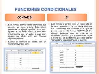  Esta fórmula permite contar elementos que
cumplen un cierto criterio. Este criterio
puede ser por ejemplo que las celdas sean
iguales a un cierto valor, o que sean
mayor/menos que un valor, o que sean
iguales que algún texto, etc. Veamos
algunos ejemplos:
 Cuenta la cantidad de celdas con un
número mayor que cero:
 Esta fórmula te permite tener un valor u otro en
la celda dependiendo de una cierta condición.
Las condiciones son similares a lo que se
puede hacer con la fórmula CONTAR.SI. Por
ejemplo, podemos tener las notas de un
alumno en un listado, y si el promedio es mayor
o menor que un cierto límite, podemos escribir
“aprobado” o “reprobado” para el alumno:
CONTAR SI SI
 
