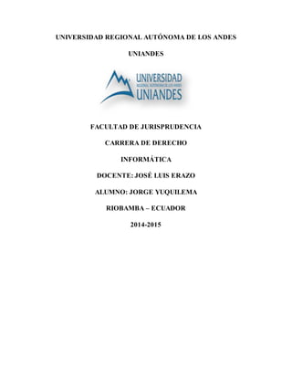 UNIVERSIDAD REGIONAL AUTÓNOMA DE LOS ANDES 
UNIANDES 
FACULTAD DE JURISPRUDENCIA 
CARRERA DE DERECHO 
INFORMÁTICA 
DOCENTE: JOSÉ LUIS ERAZO 
ALUMNO: JORGE YUQUILEMA 
RIOBAMBA – ECUADOR 
2014-2015 
 