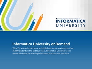 Informatica University onDemand
With 15+ years of experience and global resources serving more than
25,000 students in the last four years, Informatica University is the
preferred choice for learning Informatica products and solutions.
 