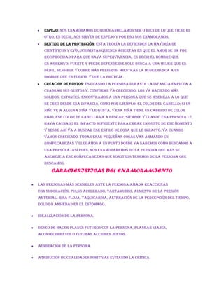  Espejo: Nos enamoramos de quien anhelamos ser o bien de lo que tiene el
otro, es decir, nos sirven de espejo y por eso nos enamoramos.
 Sentido de la protección: Esta teoría la defienden la mayoría de
científicos y evolucionistas quienes aciertan en que el amor se da por
reciprocidad para que haya supervivencia, es decir el hombre que
es agresivo, fuerte y puede defenderse sólo busca a una mujer que es
débil, sensible y corre más peligros, mientras la mujer busca a un
hombre que es fuerte y que la proteja.
 Creación de gustos: Es cuando la persona durante la infancia empieza a
cuadrar sus gustos y, conforme va creciendo, los va haciendo más
sólidos. Entonces, encontramos a una persona que se asemeja a lo que
se creó desde esa infancia, como por ejemplo: el color del cabello; si un
niño ve a alguna niña y le gusta, y esa niña tiene un cabello de color
rojo, ese color de cabello va a buscar, siempre y cuando esa persona le
haya causado el impacto suficiente para crear un gusto de ese momento
y desde ahí va a buscar ese estilo de cosa que le impactó. Ya cuando
vamos creciendo, todas esas pequeñas cosas van armando un
rompecabezas y llegamos a un punto donde ya sabemos cómo buscamos a
una persona. Así pues, nos enamoraremos de la persona que más se
asemeje a ese rompecabezas que nosotros tenemos de la persona que
buscamos.
CARACTERISTICAS DEL ENAMORAMIENTO
 Las personas más sensibles ante la persona amada reaccionan
con sudoración, pulso acelerado, tartamudeo, aumento de la presión
arterial, risa floja, taquicardia, alteración de la percepción del tiempo,
dolor o ansiedad en el estómago.
 Idealización de la persona.
 Deseo de hacer planes futuros con la persona, planear viajes,
acontecimientos o futuras acciones juntos.
 Admiración de la persona.
 Atribución de cualidades positivas evitando la crítica.
 