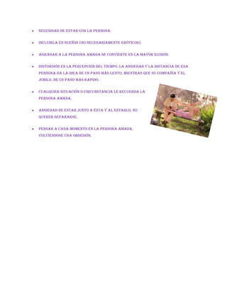  Necesidad de estar con la persona.
 Incluirla en sueños (no necesariamente eróticos).
 Agradar a la persona amada se convierte en la mayor ilusión.
 Distorsión en la percepción del tiempo. La ansiedad y la distancia de esa
persona da la idea de un paso más lento, mientras que su compañía y el
júbilo, de un paso más rápido.
 Cualquier situación o circunstancia le recuerda la
persona amada.
 Ansiedad de estar junto a ésta y al estarlo, no
querer separarse.
 Pensar a cada momento en la persona amada,
volviéndose una obsesión.
 