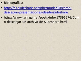 • Bibliografías;
• http://es.slideshare.net/pbermudez10/como-
descargar-presentaciones-desde-slideshare
• http://www.taringa.net/posts/info/17396676/Com
o-descargar-un-archivo-de-Slideshare.html
 