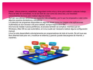  Linux: ofrece potencia, estabilidad, seguridad contra virus y sirve para realizar cualquier trabajo.
Peca de falta de comodidad, no es tan fácil de usar como los otros dos y se necesitan
conocimientos técnicos para realizar algunas tareas.
Aun así, sus últimas versiones son bastante más amigables, por lo que ha empezado a calar entre
algunos usuarios domésticos y ofimáticos.
La colección de programas disponibles en algunas áreas (como los juegos o las aplicaciones
multimedia) es aún escasa o de poca calidad, aunque mejora día a día.
A la hora de instalar nuevos periféricos, el proceso también se complica: mientras que en
Windows y Mac OS es casi automático, en Linux suele ser necesario realizar alguna configuración
manual.
Linux ha sido desarrollado voluntariamente por programadores de todo el mundo. De ahí que sea
libre (libertad total para ver y modificar el sistema) y gratuito (puede descargarse de Internet, o
copiarse).
 