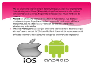  iOS: es un sistema operativo móvil de la multinacional Apple Inc. Originalmente
desarrollado para el iPhone (iPhone OS), después se ha usado en dispositivos
como el iPod touch y el iPad. No permite la instalación de iOS en hardware de
terceros.
 Android: es un sistema operativo basado en el núcleo Linux. Fue diseñado
principalmente para dispositivos móviles con pantalla táctil, como teléfonos
inteligentes, tablets o tabléfonos; y también para relojes inteligentes,
televisores y automóviles.
 Windows Phone: (abreviado WP) es un sistema operativo móvil desarrollado por
Microsoft, como sucesor de Windows Mobile. A diferencia de su predecesor está
enfocado en el mercado de consumo en lugar de en el mercado empresarial..
ntes, televisores y automóviles.
 