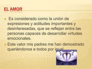 EL AMOR
Es considerado como la unión de
expresiones y actitudes importantes y
desinteresadas, que se reflejan entre las
personas capaces de desarrollar virtudes
emocionales.
 Este valor mis padres me han demostrado
queriéndonos e todos por igual.


 