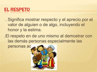 EL RESPETO
. Significa mostrar respecto y el aprecio por el
valor de alguien o de algo, incluyendo el
honor y la estima.
.El respeto en de uno mismo al demostrar con
las demás personas especialmente las
personas adultas.

 