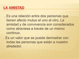 LA AMISTAD
. Es una relación entre dos personas que
tienen afecto mutuo el uno al otro. La
amistad y de convivencia son considerados
como atraviesa a través de un mismo
continuo.
. Es un valor que se puede demostrar con
todas las personas que están a nuestro
alrededor.

 