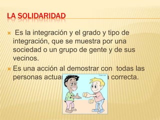 LA SOLIDARIDAD
Es la integración y el grado y tipo de
integración, que se muestra por una
sociedad o un grupo de gente y de sus
vecinos.
 Es una acción al demostrar con todas las
personas actuando de manera correcta.


 