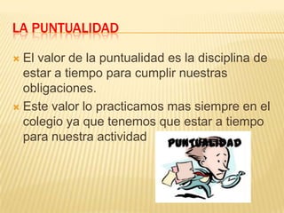 LA PUNTUALIDAD
El valor de la puntualidad es la disciplina de
estar a tiempo para cumplir nuestras
obligaciones.
 Este valor lo practicamos mas siempre en el
colegio ya que tenemos que estar a tiempo
para nuestra actividad


 
