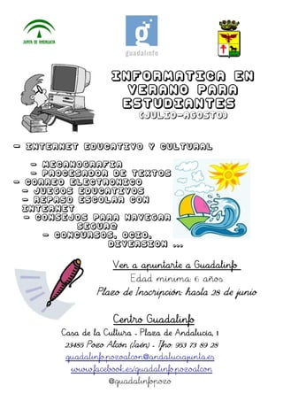 INFORMATICA EN
VERANO PARA
ESTUDIANTES
(JULIO-AGOSTO)
- INTERNET EDUCATIVO Y CULTURAL
- MECANOGRAFIA
- PROCESADOR DE TEXTOS
- CORREO ELECTRONICO
- JUEGOS EDUCATIVOS
- REPASO ESCOLAR CON
INTERNET
- CONSEJOS PARA NAVEGAR
SEGUR@
- CONCURSOS, OCIO,
DIVERSION ...
Ven a apuntarte a Guadalinfo
Edad mínima: 6 años
Plazo de Inscripción: hasta 28 de junio
Centro Guadalinfo
Casa de la Cultura - Plaza de Andalucía, 1
23485 Pozo Alcón (Jaén) - Tfno: 953 73 89 28
guadalinfo.pozoalcon@andaluciajunta.es
www.facebook.es/guadalinfo.pozoalcon
@guadalinfopozo
 