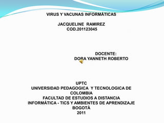 VIRUS Y VACUNAS INFORMÁTICAS

            JACQUELINE RAMIREZ
               COD.201123045




                           DOCENTE:
                   DORA YANNETH ROBERTO




                      UPTC
  UNIVERSIDAD PEDAGOGICA Y TECNOLOGICA DE
                   COLOMBIA
       FACULTAD DE ESTUDIOS A DISTANCIA
INFORMÁTICA - TICS Y AMBIENTES DE APRENDIZAJE
                    BOGOTÀ
                      2011
 