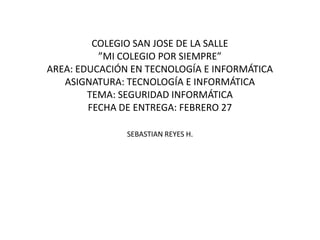 COLEGIO SAN JOSE DE LA SALLE
          ”MI COLEGIO POR SIEMPRE”
AREA: EDUCACIÓN EN TECNOLOGÍA E INFORMÁTICA
   ASIGNATURA: TECNOLOGÍA E INFORMÁTICA
        TEMA: SEGURIDAD INFORMÁTICA
        FECHA DE ENTREGA: FEBRERO 27

               SEBASTIAN REYES H.
 