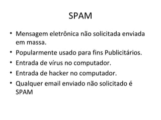 SPAM
• Mensagem eletrônica não solicitada enviada
em massa.
• Popularmente usado para fins Publicitários.
• Entrada de vírus no computador.
• Entrada de hacker no computador.
• Qualquer email enviado não solicitado é
SPAM
 