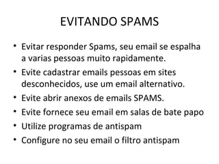 EVITANDO SPAMS
• Evitar responder Spams, seu email se espalha
a varias pessoas muito rapidamente.
• Evite cadastrar emails pessoas em sites
desconhecidos, use um email alternativo.
• Evite abrir anexos de emails SPAMS.
• Evite fornece seu email em salas de bate papo
• Utilize programas de antispam
• Configure no seu email o filtro antispam
 