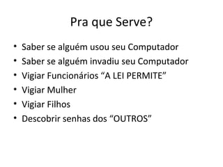 Pra que Serve?
• Saber se alguém usou seu Computador
• Saber se alguém invadiu seu Computador
• Vigiar Funcionários “A LEI PERMITE”
• Vigiar Mulher
• Vigiar Filhos
• Descobrir senhas dos “OUTROS”
 