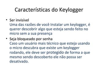 Características do Keylogger
• Ser invisível
Uma das razões de você Instalar um keylogger, é
querer descobrir algo que esteja sendo feito no
micro sem a sua presença
• Seja bloqueado por senha
Caso um usuário mais técnico que esteja usando
o micro descubra que existe um keylogger
rodando, ele deve ser protegido de forma a que
mesmo sendo descoberto ele não possa ser
desativado.
 