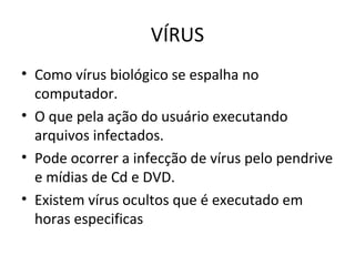 VÍRUS
• Como vírus biológico se espalha no
computador.
• O que pela ação do usuário executando
arquivos infectados.
• Pode ocorrer a infecção de vírus pelo pendrive
e mídias de Cd e DVD.
• Existem vírus ocultos que é executado em
horas especificas
 