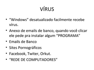 VÍRUS
• “Windows” desatualizado facilmente recebe
vírus.
• Anexo de emails de banco, quando você clicar
ele pede pra instalar algum “PROGRAMA”
• Emails de Banco
• Sites Pornográficos
• Facebook, Twiter, Orkut.
• “REDE DE COMPUTADORES”
 