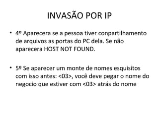 INVASÃO POR IP
• 4º Aparecera se a pessoa tiver conpartilhamento
de arquivos as portas do PC dela. Se não
aparecera HOST NOT FOUND.
• 5º Se aparecer um monte de nomes esquisitos
com isso antes: <03>, você deve pegar o nome do
negocio que estiver com <03> atrás do nome
 