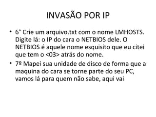 INVASÃO POR IP
• 6° Crie um arquivo.txt com o nome LMHOSTS.
Digite lá: o IP do cara o NETBIOS dele. O
NETBIOS é aquele nome esquisito que eu citei
que tem o <03> atrás do nome.
• 7º Mapei sua unidade de disco de forma que a
maquina do cara se torne parte do seu PC,
vamos lá para quem não sabe, aqui vai
 