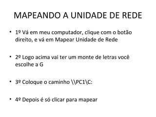 MAPEANDO A UNIDADE DE REDE
• 1º Vá em meu computador, clique com o botão
direito, e vá em Mapear Unidade de Rede
• 2º Logo acima vai ter um monte de letras você
escolhe a G
• 3º Coloque o caminho PC1C:
• 4º Depois é só clicar para mapear
 