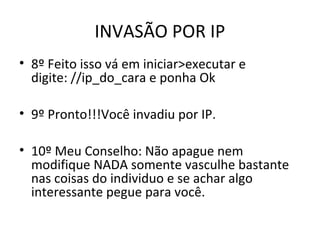 INVASÃO POR IP
• 8º Feito isso vá em iniciar>executar e
digite: //ip_do_cara e ponha Ok
• 9º Pronto!!!Você invadiu por IP.
• 10º Meu Conselho: Não apague nem
modifique NADA somente vasculhe bastante
nas coisas do individuo e se achar algo
interessante pegue para você.
 