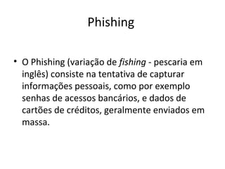 Phishing
• O Phishing (variação de fishing - pescaria em
inglês) consiste na tentativa de capturar
informações pessoais, como por exemplo
senhas de acessos bancários, e dados de
cartões de créditos, geralmente enviados em
massa.
 