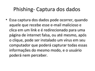 Phishing- Captura dos dados
• Essa captura dos dados pode ocorrer, quando
aquele que recebe esse e-mail malicioso e
clica em um link e é redirecionado para uma
página de internet falsa, ou até mesmo, após
o clique, pode ser instalado um vírus em seu
computador que poderá capturar todas essas
informações do mesmo modo, e o usuário
poderá nem perceber.
 