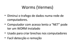 Worms (Vermes)
• Diminui o trafego de dados numa rede de
computadores.
• Computador com acesso lento a “NET” pode
ter um WORM instalado
• Usado para criar brechas nos computadores
• Facil detecção e remoção
 