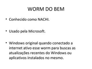WORM DO BEM
• Conhecido como NACHI.
• Usado pela Microsoft.
• Windows original quando conectado a
internet ativo esse worm para buscas as
atualizações recentes do Windows ou
aplicativos instalados no mesmo.
 