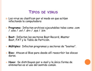 TIPOS DE VIRUS
   Los virus se clasifican por el modo en que actúan
    infectando la computadora:

   Programa: Infectan archivos ejecutables tales como .com
    / .exe / .ovl / .drv / .sys / .bin

   Boot: Infectan los sectores Boot Record, Master
    Boot, FAT y la Tabla de Partición.

   Múltiples: Infectan programas y sectores de "booteo".

   Bios: Atacan al Bios para desde allí reescribir los discos
    duros.

   Hoax: Se distribuyen por e-mail y la única forma de
    eliminarlos es el uso del sentido común.
 