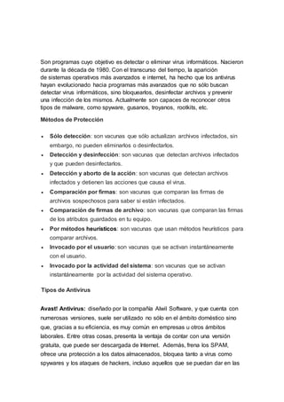 Son programas cuyo objetivo es detectar o eliminar virus informáticos. Nacieron
durante la década de 1980. Con el transcurso del tiempo, la aparición
de sistemas operativos más avanzados e internet, ha hecho que los antivirus
hayan evolucionado hacia programas más avanzados que no sólo buscan
detectar virus informáticos, sino bloquearlos, desinfectar archivos y prevenir
una infección de los mismos. Actualmente son capaces de reconocer otros
tipos de malware, como spyware, gusanos, troyanos, rootkits, etc.
Métodos de Protección
 Sólo detección: son vacunas que sólo actualizan archivos infectados, sin
embargo, no pueden eliminarlos o desinfectarlos.
 Detección y desinfección: son vacunas que detectan archivos infectados
y que pueden desinfectarlos.
 Detección y aborto de la acción: son vacunas que detectan archivos
infectados y detienen las acciones que causa el virus.
 Comparación por firmas: son vacunas que comparan las firmas de
archivos sospechosos para saber si están infectados.
 Comparación de firmas de archivo: son vacunas que comparan las firmas
de los atributos guardados en tu equipo.
 Por métodos heurísticos: son vacunas que usan métodos heurísticos para
comparar archivos.
 Invocado por el usuario: son vacunas que se activan instantáneamente
con el usuario.
 Invocado por la actividad del sistema: son vacunas que se activan
instantáneamente por la actividad del sistema operativo.
Tipos de Antivirus
Avast! Antivirus: diseñado por la compañía Alwil Software, y que cuenta con
numerosas versiones, suele ser utilizado no sólo en el ámbito doméstico sino
que, gracias a su eficiencia, es muy común en empresas u otros ámbitos
laborales. Entre otras cosas, presenta la ventaja de contar con una versión
gratuita, que puede ser descargada de Internet. Además, frena los SPAM,
ofrece una protección a los datos almacenados, bloquea tanto a virus como
spywares y los ataques de hackers, incluso aquellos que se puedan dar en las
 