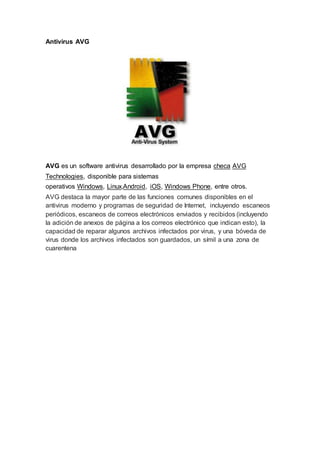 Antivirus AVG
AVG es un software antivirus desarrollado por la empresa checa AVG
Technologies, disponible para sistemas
operativos Windows, Linux,Android, iOS, Windows Phone, entre otros.
AVG destaca la mayor parte de las funciones comunes disponibles en el
antivirus moderno y programas de seguridad de Internet, incluyendo escaneos
periódicos, escaneos de correos electrónicos enviados y recibidos (incluyendo
la adición de anexos de página a los correos electrónico que indican esto), la
capacidad de reparar algunos archivos infectados por virus, y una bóveda de
virus donde los archivos infectados son guardados, un símil a una zona de
cuarentena
 