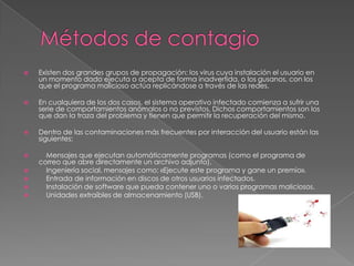 

Existen dos grandes grupos de propagación: los virus cuya instalación el usuario en
un momento dado ejecuta o acepta de forma inadvertida, o los gusanos, con los
que el programa malicioso actúa replicándose a través de las redes.



En cualquiera de los dos casos, el sistema operativo infectado comienza a sufrir una
serie de comportamientos anómalos o no previstos. Dichos comportamientos son los
que dan la traza del problema y tienen que permitir la recuperación del mismo.



Dentro de las contaminaciones más frecuentes por interacción del usuario están las
siguientes:



Mensajes que ejecutan automáticamente programas (como el programa de
correo que abre directamente un archivo adjunto).
Ingeniería social, mensajes como: «Ejecute este programa y gane un premio».
Entrada de información en discos de otros usuarios infectados.
Instalación de software que pueda contener uno o varios programas maliciosos.
Unidades extraíbles de almacenamiento (USB).






 