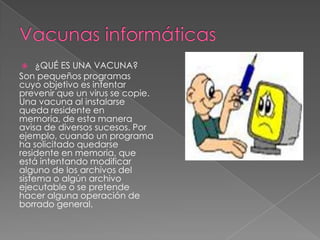 ¿QUÉ ES UNA VACUNA?
Son pequeños programas
cuyo objetivo es intentar
prevenir que un virus se copie.
Una vacuna al instalarse
queda residente en
memoria, de esta manera
avisa de diversos sucesos. Por
ejemplo, cuando un programa
ha solicitado quedarse
residente en memoria, que
está intentando modificar
alguno de los archivos del
sistema o algún archivo
ejecutable o se pretende
hacer alguna operación de
borrado general.


 