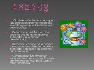 

Sólo detección: Son vacunas que
sólo actualizan archivos infectados
sin embargo no pueden eliminarlos o
desinfectarlos.



Detección y desinfección: son
vacunas que detectan archivos
infectados y que pueden
desinfectarlos.



Detección y aborto de la acción:
son vacunas que detectan archivos
infectados y detienen las acciones
que causa el virus.



Comparación por firmas: son
vacunas que comparan las firmas de
archivos sospechosos para saber si
están infectados.

 