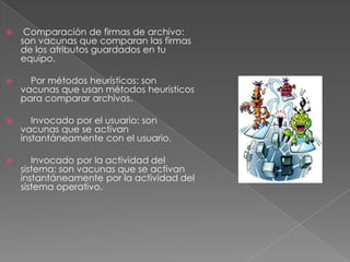 

Comparación de firmas de archivo:
son vacunas que comparan las firmas
de los atributos guardados en tu
equipo.



Por métodos heurísticos: son
vacunas que usan métodos heurísticos
para comparar archivos.



Invocado por el usuario: son
vacunas que se activan
instantáneamente con el usuario.



Invocado por la actividad del
sistema: son vacunas que se activan
instantáneamente por la actividad del
sistema operativo.

 