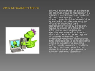 VIRUS INFORMÁTICO ÁTICOS

Los Virus informáticos son programas
de ordenador que se reproducen a sí
mismos e interfieren con el hardware
de una computadora o con su
sistema operativo (el software básico
que controla la computadora). Los
virus están diseñados para
reproducirse y evitar su detección.
Como cualquier otro programa
informático, un virus debe ser
ejecutado para que funcione: es
decir, el ordenador debe cargar el
virus desde la memoria del
ordenador y seguir sus instrucciones.
Estas instrucciones se conocen como
carga activa del virus. La carga
activa puede trastornar o modificar
archivos de datos, presentar un
determinado mensaje o provocar
fallos en el sistema operativo.

 